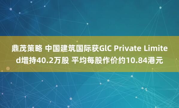 鼎茂策略 中国建筑国际获GlC Private Limited增持40.2万股 平均每股作价约10.84港元