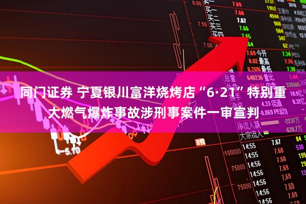 同门证券 宁夏银川富洋烧烤店“6·21”特别重大燃气爆炸事故涉刑事案件一审宣判