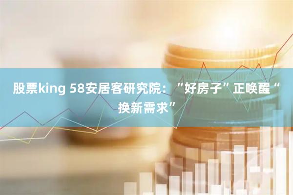 股票king 58安居客研究院：“好房子”正唤醒“换新需求”