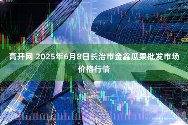 高开网 2025年6月8日长治市金鑫瓜果批发市场价格行情