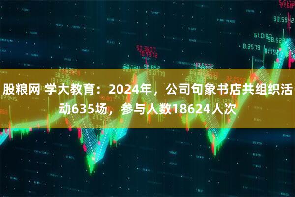 股粮网 学大教育：2024年，公司句象书店共组织活动635场，参与人数18624人次