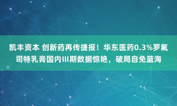 凯丰资本 创新药再传捷报！华东医药0.3%罗氟司特乳膏国内Ⅲ期数据惊艳，破局自免蓝海