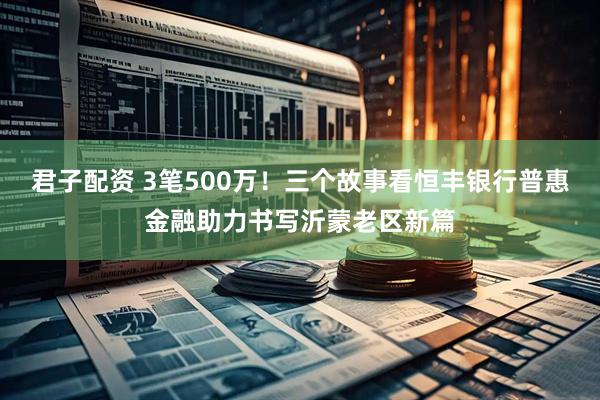 君子配资 3笔500万！三个故事看恒丰银行普惠金融助力书写沂蒙老区新篇