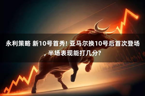 永利策略 新10号首秀! 亚马尔换10号后首次登场, 半场表现能打几分?