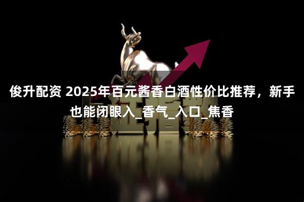 俊升配资 2025年百元酱香白酒性价比推荐，新手也能闭眼入_香气_入口_焦香