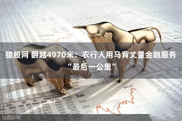 猎股网 翻越4970米：农行人用马背丈量金融服务“最后一公里”
