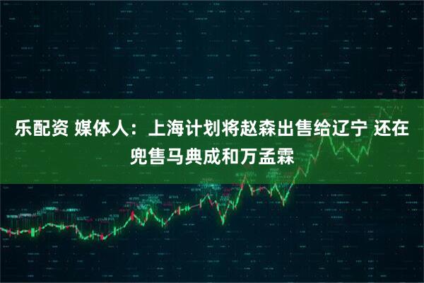 乐配资 媒体人：上海计划将赵森出售给辽宁 还在兜售马典成和万孟霖