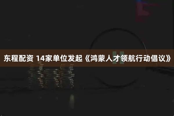 东程配资 14家单位发起《鸿蒙人才领航行动倡议》
