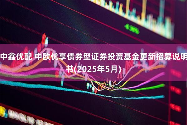 中鑫优配 中欧优享债券型证券投资基金更新招募说明书(2025年5月)