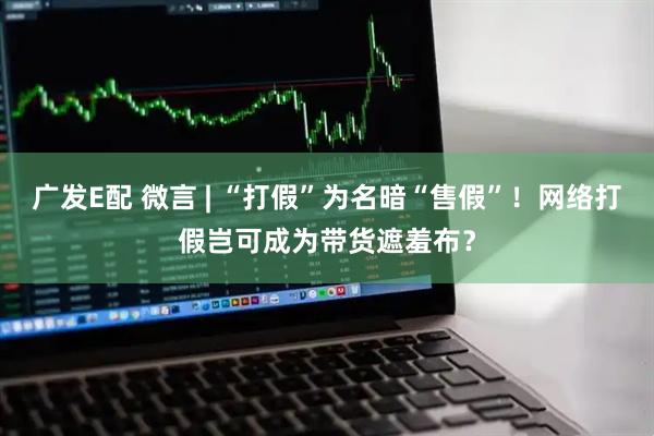 广发E配 微言 | “打假”为名暗“售假”！网络打假岂可成为带货遮羞布？