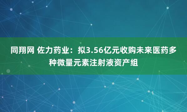 同翔网 佐力药业:拟3.56亿元收购未来医药多种微量元素注射液资产组