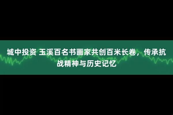 城中投资 玉溪百名书画家共创百米长卷，传承抗战精神与历史记忆