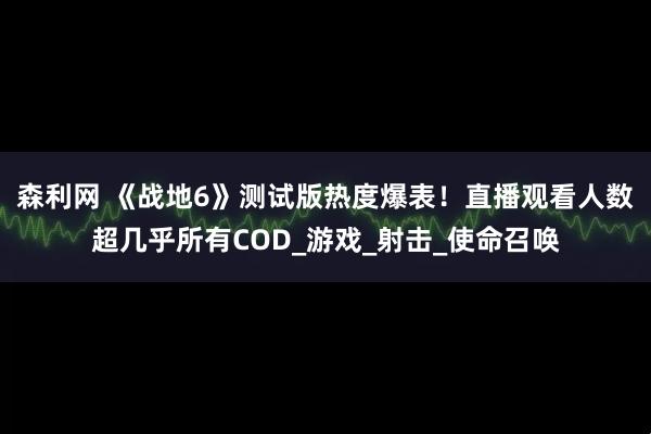 森利网 《战地6》测试版热度爆表！直播观看人数超几乎所有COD_游戏_射击_使命召唤