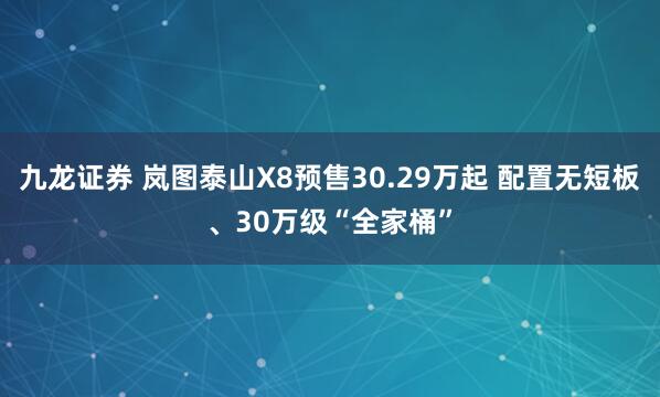 九龙证券 岚图泰山X8预售30.29万起 配置无短板、30万级“全家桶”