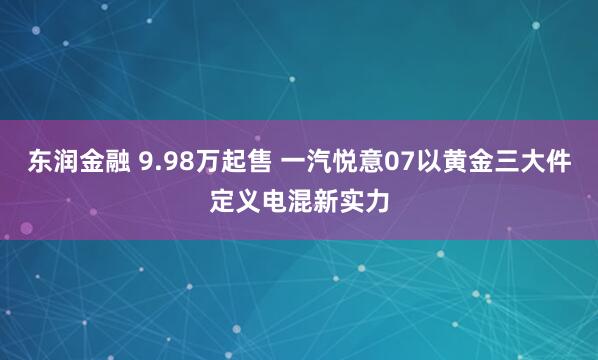 东润金融 9.98万起售 一汽悦意07以黄金三大件定义电混新实力
